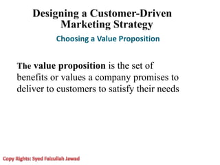 Designing a Customer-Driven
Marketing Strategy
Choosing a Value Proposition
The value proposition is the set of
benefits or values a company promises to
deliver to customers to satisfy their needs
 