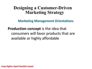 Designing a Customer-Driven
Marketing Strategy
Marketing Management Orientations
Production concept is the idea that
consumers will favor products that are
available or highly affordable
 