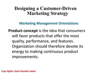 Designing a Customer-Driven
Marketing Strategy
Marketing Management Orientations
Product concept is the idea that consumers
will favor products that offer the most
quality, performance, and features.
Organization should therefore devote its
energy to making continuous product
improvements.
 