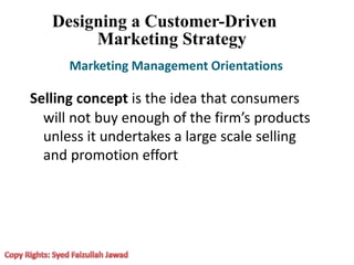 Designing a Customer-Driven
Marketing Strategy
Marketing Management Orientations
Selling concept is the idea that consumers
will not buy enough of the firm’s products
unless it undertakes a large scale selling
and promotion effort
 