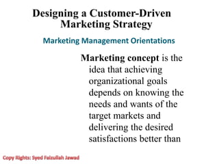 Designing a Customer-Driven
Marketing Strategy
Marketing Management Orientations
Marketing concept is the
idea that achieving
organizational goals
depends on knowing the
needs and wants of the
target markets and
delivering the desired
satisfactions better than
 