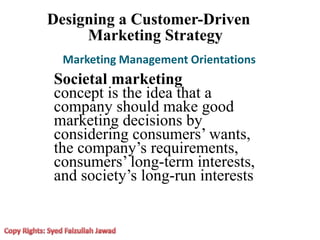 Designing a Customer-Driven
Marketing Strategy
Marketing Management Orientations
Societal marketing
concept is the idea that a
company should make good
marketing decisions by
considering consumers’ wants,
the company’s requirements,
consumers’ long-term interests,
and society’s long-run interests
 