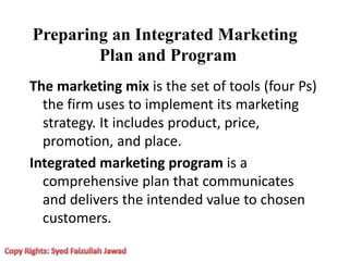 Preparing an Integrated Marketing
Plan and Program
The marketing mix is the set of tools (four Ps)
the firm uses to implement its marketing
strategy. It includes product, price,
promotion, and place.
Integrated marketing program is a
comprehensive plan that communicates
and delivers the intended value to chosen
customers.
 