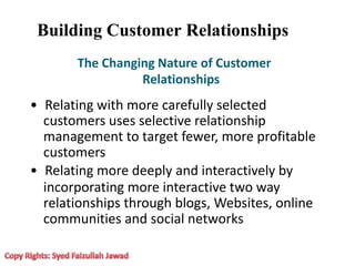 Building Customer Relationships
The Changing Nature of Customer
Relationships
• Relating with more carefully selected
customers uses selective relationship
management to target fewer, more profitable
customers
• Relating more deeply and interactively by
incorporating more interactive two way
relationships through blogs, Websites, online
communities and social networks
 