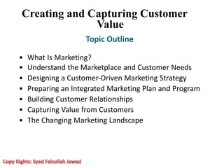 •
•
•
•
•
•
•
What Is Marketing?
Understand the Marketplace and Customer Needs
Designing a Customer‐Driven Marketing Strategy
Preparing an Integrated Marketing Plan and Program
Building Customer Relationships
Capturing Value from Customers
The Changing Marketing Landscape
Creating and Capturing Customer
Value
Topic Outline
 