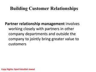 Building Customer Relationships
Partner relationship management involves
working closely with partners in other
company departments and outside the
company to jointly bring greater value to
customers
 