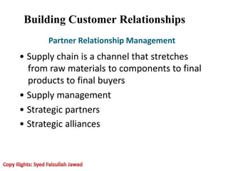 Building Customer Relationships
Partner Relationship Management
• Supply chain is a channel that stretches
from raw materials to components to final
products to final buyers
• Supply management
• Strategic partners
• Strategic alliances
 