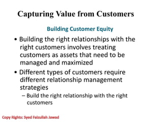 Capturing Value from Customers
Building Customer Equity
• Building the right relationships with the
right customers involves treating
customers as assets that need to be
managed and maximized
• Different types of customers require
different relationship management
strategies
– Build the right relationship with the right
customers
 