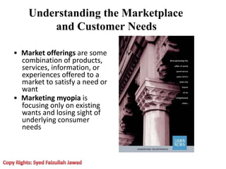 Understanding the Marketplace
and Customer Needs
• Market offerings are some
combination of products,
services, information, or
experiences offered to a
market to satisfy a need or
want
• Marketing myopia is
focusing only on existing
wants and losing sight of
underlying consumer
needs
 