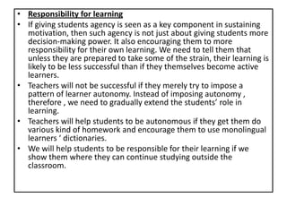 • Responsibility for learning
• If giving students agency is seen as a key component in sustaining
motivation, then such agency is not just about giving students more
decision-making power. It also encouraging them to more
responsibility for their own learning. We need to tell them that
unless they are prepared to take some of the strain, their learning is
likely to be less successful than if they themselves become active
learners.
• Teachers will not be successful if they merely try to impose a
pattern of learner autonomy. Instead of imposing autonomy ,
therefore , we need to gradually extend the students’ role in
learning.
• Teachers will help students to be autonomous if they get them do
various kind of homework and encourage them to use monolingual
learners ‘ dictionaries.
• We will help students to be responsible for their learning if we
show them where they can continue studying outside the
classroom.
 