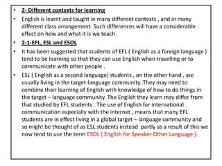 • 2- Different contexts for learning
• English is learnt and taught in many different contexts , and in many
different class arrangement. Such differences will have a considerable
effect on how and what it is we teach.
• 2-1-EFL, ESL and ESOL
• It has been suggested that students of EFL ( English as a foreign language )
tend to be learning so that they can use English when travelling or to
communicate with other people .
• ESL ( English as a second language) students , on the other hand , are
usually living in the target-language community. They may need to
combine their learning of English with knowledge of how to do things in
the target – language community. The English they learn may differ from
that studied by EFL students . The use of English for international
communication especially with the internet , means that many EFL
students are in effect living in a global target – language community and
so might be thought of as ESL students instead partly as a result of this we
now tend to use the term ESOL ( English for Speaker Other Language ).
 