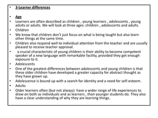 • 3-Learner differences
• Age
• Learners are often described as children , young learners , adolescents , young
adults or adults. We will look at three ages: children , adolescents and adults.
• Children
• We know that children don’t just focus on what is being taught but also learn
other things at the same time.
• Children also respond well to individual attention from the teacher and are usually
pleased to receive teacher approval.
• a crucial characteristic of young children is their ability to become competent
speaker of a new language with remarkable facility, provided they get enough
exposure to it.
• Adolescents
• One of the greatest differences between adolescents and young children is that
these older children have developed a greater capacity for abstract thought as
they have grown up.
• Adolescence is bound up with a search for identity and a need for self-esteem.
• Adults
• Older learners often (but not always) have a wider range of life experiences to
draw on both as individuals and as learners , than younger students do. They also
have a clear understanding of why they are learning things.
 