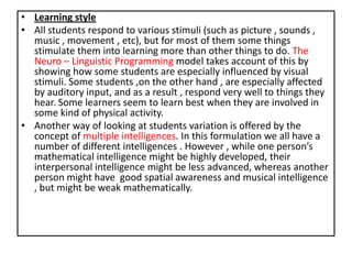 • Learning style
• All students respond to various stimuli (such as picture , sounds ,
music , movement , etc), but for most of them some things
stimulate them into learning more than other things to do. The
Neuro – Linguistic Programming model takes account of this by
showing how some students are especially influenced by visual
stimuli. Some students ,on the other hand , are especially affected
by auditory input, and as a result , respond very well to things they
hear. Some learners seem to learn best when they are involved in
some kind of physical activity.
• Another way of looking at students variation is offered by the
concept of multiple intelligences. In this formulation we all have a
number of different intelligences . However , while one person’s
mathematical intelligence might be highly developed, their
interpersonal intelligence might be less advanced, whereas another
person might have good spatial awareness and musical intelligence
, but might be weak mathematically.
 