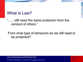 Law for Business and Personal Use
© South-Western, a part of Cengage Learning
What is Law?
“……still need the same protection from the
conduct of others.”
From what type of behaviors do we still need to
be protected?
Slide 1
Chapter 1
 