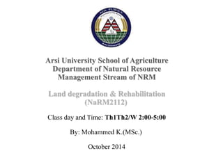 Arsi University School of Agriculture
Department of Natural Resource
Management Stream of NRM
Land degradation & Rehabilitation
(NaRM2112)
Class day and Time: Th1Th2/W 2:00-5:00
By: Mohammed K.(MSc.)
October 2014
 