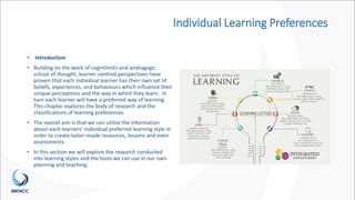 Individual Learning Preferences
• Introduction
• Building on the work of cognitivists and andragogic
school of thought, learner-centred perspectives have
proven that each individual learner has their own set of
beliefs, experiences, and behaviours which influence their
unique perceptions and the way in which they learn. In
turn each learner will have a preferred way of learning.
This chapter explores the body of research and the
classifications of learning preferences.
• The overall aim is that we can utilise the information
about each learners’ individual preferred learning style in
order to create tailor–made resources, lessons and even
assessments.
• In this section we will explore the research conducted
into learning styles and the tools we can use in our own
planning and teaching.
 