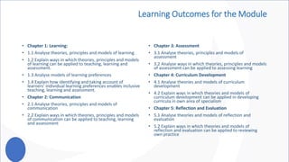 Learning Outcomes for the Module
• Chapter 1: Learning:
• 1.1 Analyse theories, principles and models of learning.
• 1.2 Explain ways in which theories, principles and models
of learning can be applied to teaching, learning and
assessment.
• 1.3 Analyse models of learning preferences
• 1.4 Explain how identifying and taking account of
learners’ individual learning preferences enables inclusive
teaching, learning and assessment.
• Chapter 2: Communication
• 2.1 Analyse theories, principles and models of
communication
• 2.2 Explain ways in which theories, principles and models
of communication can be applied to teaching, learning
and assessment
• Chapter 3: Assessment
• 3.1 Analyse theories, principles and models of
assessment
• 3.2 Analyse ways in which theories, principles and models
of assessment can be applied to assessing learning
• Chapter 4: Curriculum Development
• 4.1 Analyse theories and models of curriculum
development
• 4.2 Explain ways in which theories and models of
curriculum development can be applied in developing
curricula in own area of specialism
• Chapter 5: Reflection and Evaluation
• 5.1 Analyse theories and models of reflection and
evaluation
• 5.2 Explain ways in which theories and models of
reflection and evaluation can be applied to reviewing
own practice
 