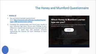 The Honey and Mumford Questionnaire
• Activity 12
1. You can find an example questionnaire
here: http://resources.eln.io/honey-mumford-learner-
types-1986-questionnaire-online/
2. Complete the questionnaire and record your results in
your reflective log/ diary. Discuss your findings in your
reflections. Explain how knowing your learning style will
help you to avoid bias and promote inclusion
maximising the chances for each individual to learn
effectively.
 
