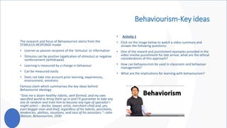 Behaviourism-Key ideas
• Activity 1
• Click on the image below to watch a video summary and
answer the following questions:
• One of the reward and punishment examples provided in the
video involve punishment for late arrival, what are the ethical
considerations of this approach?
• How can behaviourism be used in classroom and behaviour
management?
• What are the implications for learning with behaviourism?
The research and focus of Behaviourism stems from the
STIMULUS-RESPONSE model
• Learner as passive recipient of the ‘stimulus’ or information
• Stimulus can be positive (application of stimulus) or negative
reinforcement (withdrawal)
• Learning is measured by a change in behaviour
• Can be measured easily
• Does not take into account prior learning, experiences,
environment, emotions
Famous claim which summarises the key ideas behind
Behaviourist ideology:
"Give me a dozen healthy infants, well-formed, and my own
specified world to bring them up in and I'll guarantee to take any
one at random and train him to become any type of specialist I
might select -- doctor, lawyer, artist, merchant-chief and, yes,
even beggar-man and thief, regardless of his talents, penchants,
tendencies, abilities, vocations, and race of his ancestors."--John
Watson, Behaviourism, 1930
 