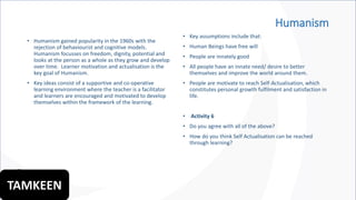 Humanism
• Humanism gained popularity in the 1960s with the
rejection of behaviourist and cognitive models.
Humanism focusses on freedom, dignity, potential and
looks at the person as a whole as they grow and develop
over time. Learner motivation and actualisation is the
key goal of Humanism.
• Key ideas consist of a supportive and co-operative
learning environment where the teacher is a facilitator
and learners are encouraged and motivated to develop
themselves within the framework of the learning.
• Key assumptions include that:
• Human Beings have free will
• People are innately good
• All people have an innate need/ desire to better
themselves and improve the world around them.
• People are motivate to reach Self-Actualisation, which
constitutes personal growth fulfilment and satisfaction in
life.
• Activity 6
• Do you agree with all of the above?
• How do you think Self Actualisation can be reached
through learning?
TAMKEEN
 
