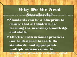 Why Do We Need
       Standards?
Standards can be a blueprint to
ensure that all students are
learning the necessary knowledge
and skills.
Effective instructional practices
can be designed to teach the
standards, and appropriate
multiple measures can be
developed which is reliable, valid,
 