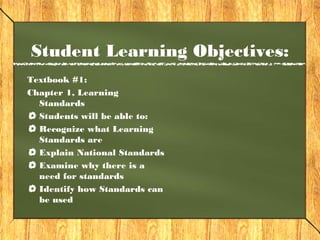Student Learning Objectives:
Textbook #1:
Chapter 1, Learning
  Standards
  Students will be able to:
  Recognize what Learning
  Standards are
  Explain National Standards
  Examine why there is a
  need for standards
  Identify how Standards can
  be used
 