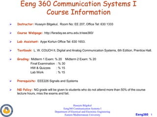 Eeng360 1
Eeng 360 Communication Systems I
Course Information
 Instructor: Huseyin Bilgekul, Room No: EE 207, Office Tel: 630 1333
 Course Webpage: http://faraday.ee.emu.edu.tr/eee360/
 Lab Assistant: Ayşe Kortun Office Tel: 630 1653.
 Textbook: L. W. COUCH II, Digital and Analog Communication Systems, 6th Edition, Prentice Hall.
 Grading: Midterm 1 Exam: % 20 Midterm 2 Exam: % 20
Final Examination : % 30
HW & Quizzes : % 15
Lab Work : % 15
 Prerequisite: EEE226 Signals and Systems
 NG Policy: NG grade will be given to students who do not attend more than 50% of the course
lecture hours, miss the exams and fail.
Huseyin Bilgekul
Eeng360 Communication Systems I
Department of Electrical and Electronic Engineering
Eastern Mediterranean University
 
