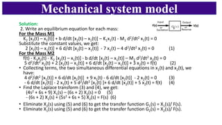 Mechanical system model
Solution:
2. Write an equilibrium equation for each mass:
For the Mass M1
K2 [x2(t) – x1(t)] + b d/dt [x2(t) – x1(t)] – K1x1(t) - M1 d2/dt2 x1(t) = 0
Substitute the constant values, we get:
2 [x2(t) – x1(t)] + 6 d/dt [x2(t) – x1(t)] - 7 x1(t) – 4 d2/dt2 x1(t) = 0 (1)
For the Mass M2
f(t) - K3x2(t) - K2 [x2(t) – x1(t)] - b d/dt [x2(t) – x1(t)] – M2 d2/dt2 x2(t) = 0
5 d2/dt2 x2(t) + 2 [x2(t) – x1(t)] + 6 d/dt [x2(t) – x1(t)] + 3 x2(t) = f(t) (2)
• Collecting terms, the two simultaneous differential equations in x1(t) and x2(t), we
have:
4 d2/dt2 [x1(t)] + 6 d/dt [x1(t)] + 9 x1(t) - 6 d/dt [x2(t)] - 2 x2(t) = 0 (3)
- 6 d/dt [x1(t)] - 2 x1(t) + 5 d2/dt2 [x1(t) ]+ 6 d/dt [x2(t)] + 5 x2(t) = f(t) (4)
• Find the Laplace transform (3) and (4), we get:
(4s2 + 6s + 9) X1(s) – (6s + 2) X2(s) = 0 (5)
- (6s + 2) X1(s) + (5s2 + 6s + 5) X2(s) = F(s) (6)
• Eliminate X2(s) using (5) and (6) to get the transfer function G1(s) = X1(s)/ F(s).
• Eliminate X1(s) using (5) and (6) to get the transfer function G2(s) = X2(s)/ F(s).
 