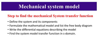 Mechanical system model
Step to find the mechanical System transfer function
• Define the system and its components
• Formulate the mathematical model and list the free body diagram
• Write the differential equations describing the model
• Find the system model transfer function in s-domain.
1
2
3
4
 
