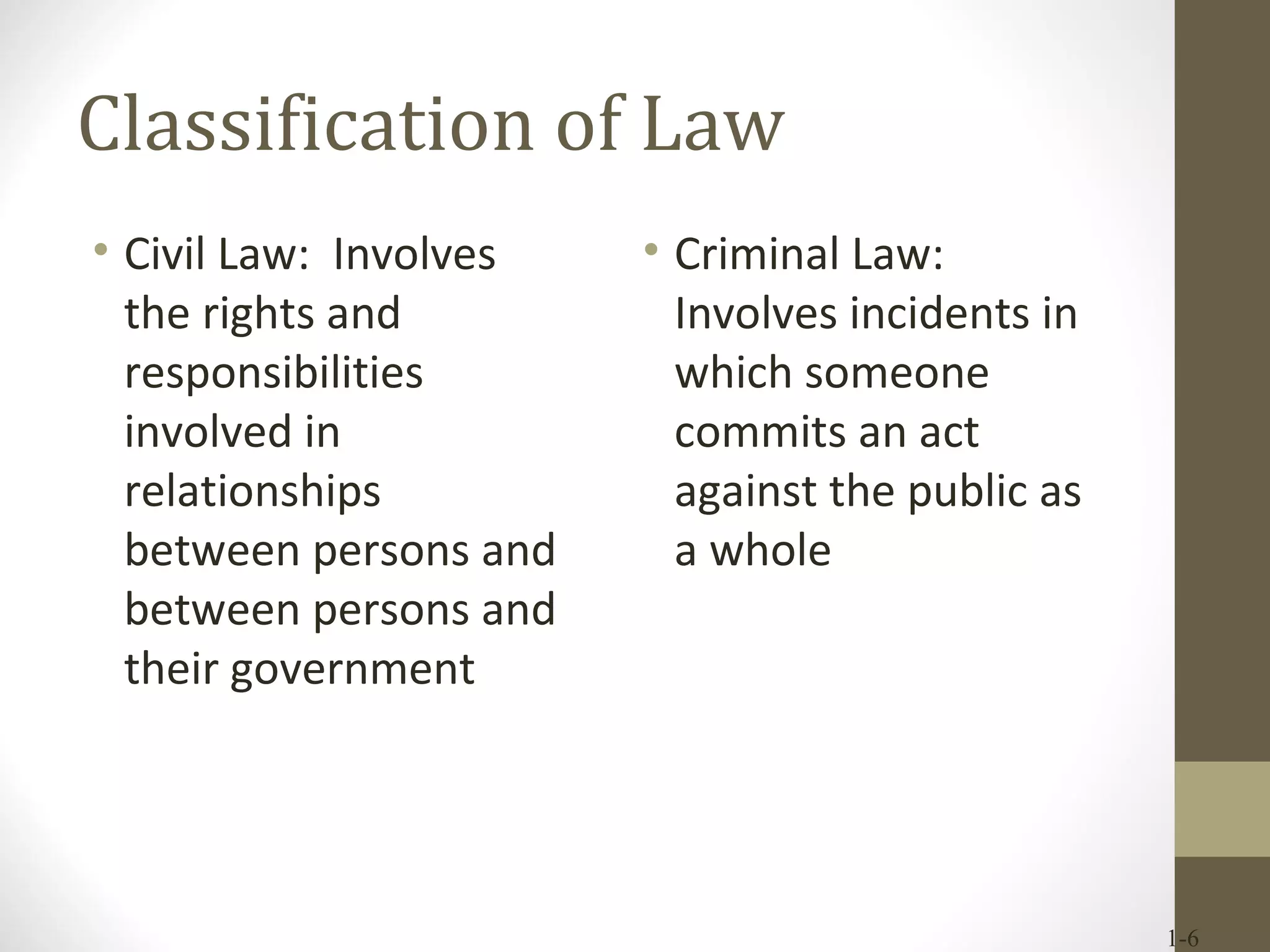 Classification of Law Civil Law:  Involves the rights and responsibilities involved in relationships between persons and between persons and their government Criminal Law:  Involves incidents in which someone commits an act against the public as a whole 1- 