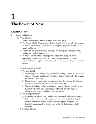 Chapter 1 – The Power of Now
1
The Power of Now
LectureOutline
I. Health and Wellness
A. What it means
1. Health means being sound in body, mind, and spirit.
2. The World Health Organization defines health as “not merely the absence
of disease or infirmity,” but “a state of complete physical, mental, and
social well-being.”
3. Health has many dimensions: physical, psychological, spiritual, social,
intellectual, and environmental.
4. Wellness can be defined as purposeful, enjoyable living or, more
specifically, a deliberate lifestyle choice characterized by personal
responsibility and optimal enhancement of physical, mental, and spiritual
health.
B. The Dimensions of Health
1. Physical Health
a. According to a contemporary medical dictionary, health is “an optimal
state of physical, mental, and social well-being, not merely the absence
of disease or infirmity.”
b. Health is not a static state, but a process that depends on the decisions
we make and the behaviors we practice every day.
c. We must feed our bodies nutritiously, exercise them regularly, avoid
harmful behaviors and substances, watch out for early signs of
sickness, and protect ourselves from accidents.
2. Psychological Health
a. Psychological health refers to both our emotional and mental states.
b. It involves awareness and acceptance of a wide range of feelings in
oneself and others as well as the ability to express emotions, to
function independently, and to cope with the challenges of daily
stressors.
3. Spiritual Health
 