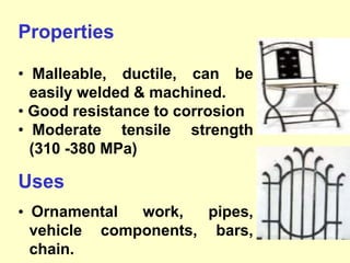 Properties
• Malleable, ductile, can be
easily welded & machined.
• Good resistance to corrosion
• Moderate tensile strength
(310 -380 MPa)
Uses
• Ornamental work, pipes,
vehicle components, bars,
chain.
 