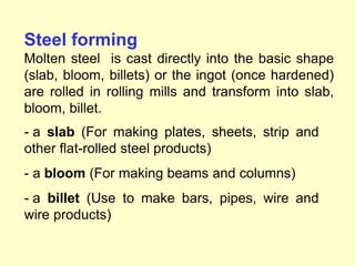 Steel forming
Molten steel is cast directly into the basic shape
(slab, bloom, billets) or the ingot (once hardened)
are rolled in rolling mills and transform into slab,
bloom, billet.
- a slab (For making plates, sheets, strip and
other flat-rolled steel products)
- a bloom (For making beams and columns)
- a billet (Use to make bars, pipes, wire and
wire products)
 