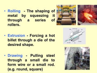 • Rolling - The shaping of
metal by squeezing it
through a series of
rollers.
• Extrusion - Forcing a hot
billet through a die of the
desired shape.
• Drawing - Pulling steel
through a small die to
form wire or a small rod.
(e.g. round, square)
 