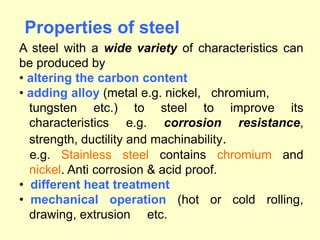 Properties of steel
A steel with a wide variety of characteristics can
be produced by
• altering the carbon content
• adding alloy (metal e.g. nickel, chromium,
tungsten etc.) to steel to improve its
characteristics e.g. corrosion resistance,
strength, ductility and machinability.
e.g. Stainless steel contains chromium and
nickel. Anti corrosion & acid proof.
• different heat treatment
• mechanical operation (hot or cold rolling,
drawing, extrusion etc.
 