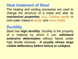 Heat treatment of Steel
The heating and cooling processes are used to
change the structure of a metal and alter its
mechanical properties. (e.g. Cooling rapidly in
cold water makes it harder and more brittle)
Ductility
Steel has high ductility. Ductility is the property
of a material by which it can withstand
extensive deformation without failure under
high tensile stresses. It usually shows large
visible deflections before failure or collapse.
 