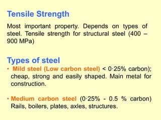 Types of steel
• Mild steel (Low carbon steel) < 0·25% carbon);
cheap, strong and easily shaped. Main metal for
construction.
• Medium carbon steel (0·25% - 0.5 % carbon)
Rails, boilers, plates, axles, structures.
Tensile Strength
Most important property. Depends on types of
steel. Tensile strength for structural steel (400 –
900 MPa)
 