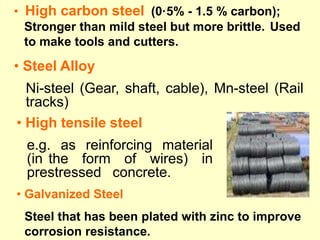 • Steel Alloy
Ni-steel (Gear, shaft, cable), Mn-steel (Rail
tracks)
• High tensile steel
e.g. as reinforcing material
(in the form of wires) in
prestressed concrete.
• High carbon steel (0·5% - 1.5 % carbon);
Stronger than mild steel but more brittle. Used
to make tools and cutters.
• Galvanized Steel
Steel that has been plated with zinc to improve
corrosion resistance.
 