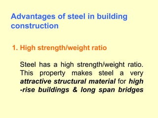 .
1. High strength/weight ratio
Steel has a high strength/weight ratio.
This property makes steel a very
attractive structural material for high
-rise buildings & long span bridges
Advantages of steel in building
construction
 