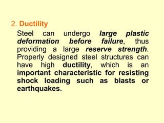 2. Ductility
Steel can undergo large plastic
deformation before failure, thus
providing a large reserve strength.
Properly designed steel structures can
have high ductility, which is an
important characteristic for resisting
shock loading such as blasts or
earthquakes.
 