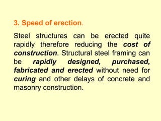 3. Speed of erection.
Steel structures can be erected quite
rapidly therefore reducing the cost of
construction. Structural steel framing can
be rapidly designed, purchased,
fabricated and erected without need for
curing and other delays of concrete and
masonry construction.
 