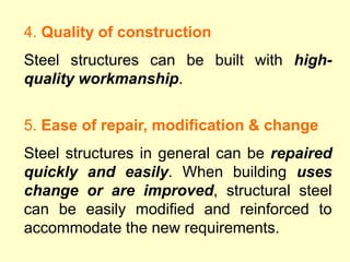 4. Quality of construction
Steel structures can be built with high-
quality workmanship.
5. Ease of repair, modification & change
Steel structures in general can be repaired
quickly and easily. When building uses
change or are improved, structural steel
can be easily modified and reinforced to
accommodate the new requirements.
 