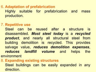 6. Adaptation of prefabrication
Highly suitable for prefabrication and mass
production.
7. Repetitive use
Steel can be reused after a structure is
disassembled. Most steel today is a recycled
product, and nearly all structural steel from
building demolition is recycled. This provides
salvage value, reduces demolition expenses,
reduces landfill volume and helps the
environment
8. Expanding existing structures
Steel buildings can be easily expanded in any
direction.
 