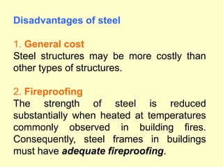 Disadvantages of steel
1. General cost
Steel structures may be more costly than
other types of structures.
2. Fireproofing
The strength of steel is reduced
substantially when heated at temperatures
commonly observed in building fires.
Consequently, steel frames in buildings
must have adequate fireproofing.
 