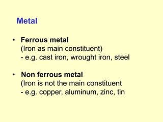 Metal
• Ferrous metal
(Iron as main constituent)
- e.g. cast iron, wrought iron, steel
• Non ferrous metal
(Iron is not the main constituent
- e.g. copper, aluminum, zinc, tin
 