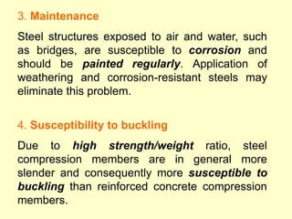 3. Maintenance
Steel structures exposed to air and water, such
as bridges, are susceptible to corrosion and
should be painted regularly. Application of
weathering and corrosion-resistant steels may
eliminate this problem.
4. Susceptibility to buckling
Due to high strength/weight ratio, steel
compression members are in general more
slender and consequently more susceptible to
buckling than reinforced concrete compression
members.
 