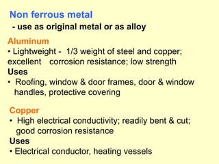 Aluminum
• Lightweight - 1/3 weight of steel and copper;
excellent corrosion resistance; low strength
Uses
• Roofing, window & door frames, door & window
handles, protective covering
Non ferrous metal
- use as original metal or as alloy
Copper
• High electrical conductivity; readily bent & cut;
good corrosion resistance
Uses
• Electrical conductor, heating vessels
 