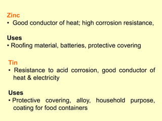 Tin
• Resistance to acid corrosion, good conductor of
heat & electricity
Uses
• Protective covering, alloy, household purpose,
coating for food containers
Zinc
• Good conductor of heat; high corrosion resistance,
Uses
• Roofing material, batteries, protective covering
 