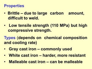 Properties
• Brittle – due to large carbon amount,
difficult to weld.
• Low tensile strength (110 MPa) but high
compressive strength.
Types (depends on chemical composition
and cooling rate)
• Gray cast iron – commonly used
• White cast iron – harder, more resistant
• Malleable cast iron – can be malleable
 