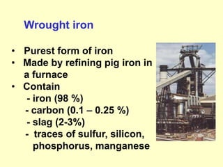 Wrought iron
• Purest form of iron
• Made by refining pig iron in
a furnace
• Contain
- iron (98 %)
- carbon (0.1 – 0.25 %)
- slag (2-3%)
- traces of sulfur, silicon,
phosphorus, manganese
 